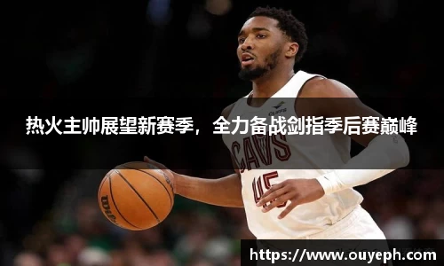 热火主帅展望新赛季，全力备战剑指季后赛巅峰