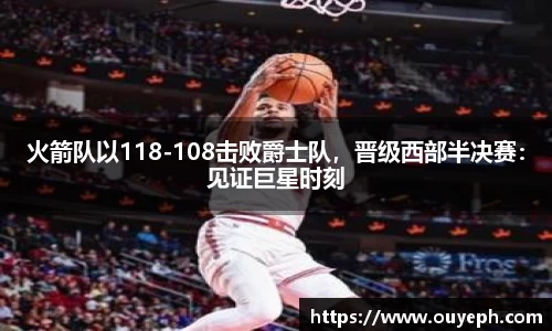 火箭队以118-108击败爵士队，晋级西部半决赛：见证巨星时刻